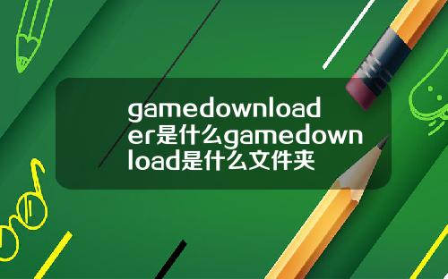 gamedownloader是什么gamedownload是什么文件夹