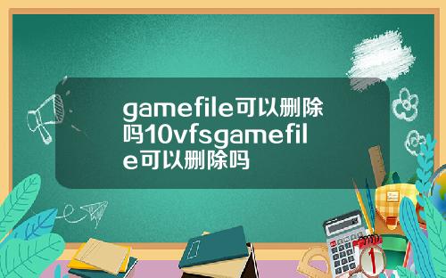 gamefile可以删除吗10vfsgamefile可以删除吗