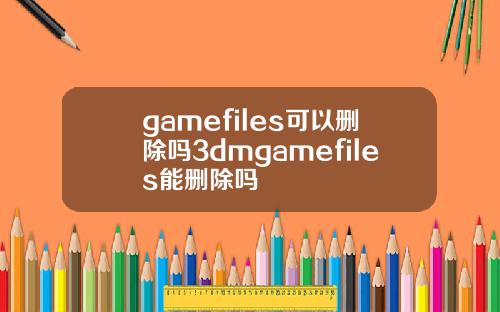 gamefiles可以删除吗3dmgamefiles能删除吗