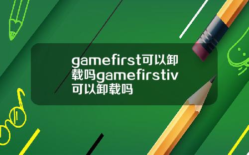 gamefirst可以卸载吗gamefirstiv可以卸载吗