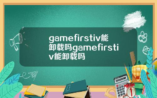 gamefirstiv能卸载吗gamefirstiv能卸载吗