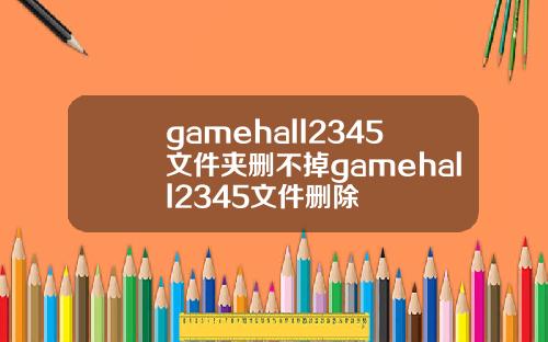 gamehall2345文件夹删不掉gamehall2345文件删除