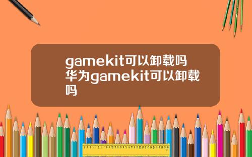 gamekit可以卸载吗华为gamekit可以卸载吗