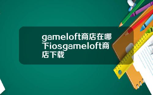 gameloft商店在哪下iosgameloft商店下载