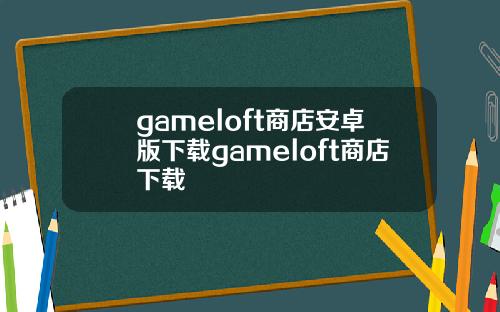 gameloft商店安卓版下载gameloft商店下载