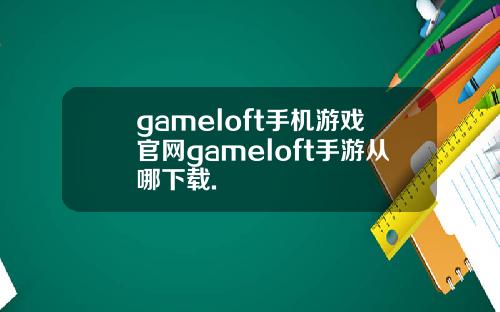 gameloft手机游戏官网gameloft手游从哪下载.