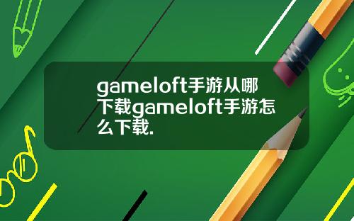 gameloft手游从哪下载gameloft手游怎么下载.