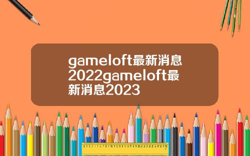 gameloft最新消息2022gameloft最新消息2023