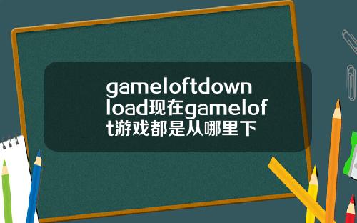 gameloftdownload现在gameloft游戏都是从哪里下
