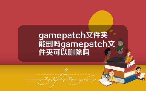 gamepatch文件夹能删吗gamepatch文件夹可以删除吗