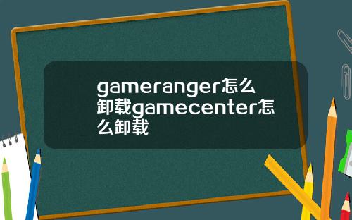 gameranger怎么卸载gamecenter怎么卸载