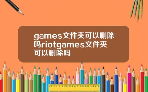 games文件夹可以删除吗riotgames文件夹可以删除吗