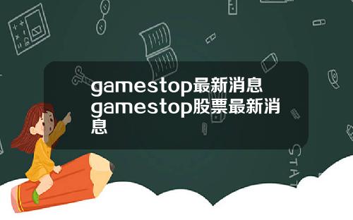 gamestop最新消息gamestop股票最新消息