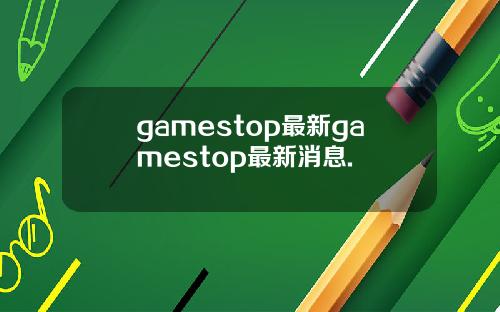 gamestop最新gamestop最新消息.