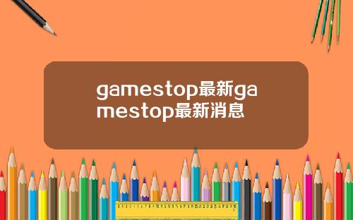 gamestop最新gamestop最新消息