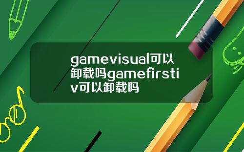 gamevisual可以卸载吗gamefirstiv可以卸载吗