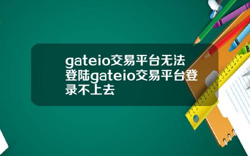 gateio交易平台无法登陆gateio交易平台登录不上去