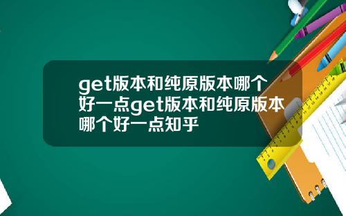 get版本和纯原版本哪个好一点get版本和纯原版本哪个好一点知乎