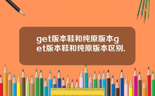 get版本鞋和纯原版本get版本鞋和纯原版本区别.