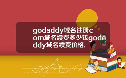 godaddy域名注册com域名续费多少钱godaddy域名续费价格.