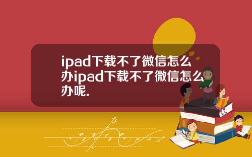 ipad下载不了微信怎么办ipad下载不了微信怎么办呢.