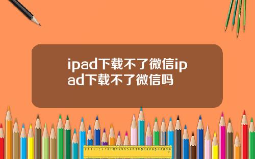 ipad下载不了微信ipad下载不了微信吗