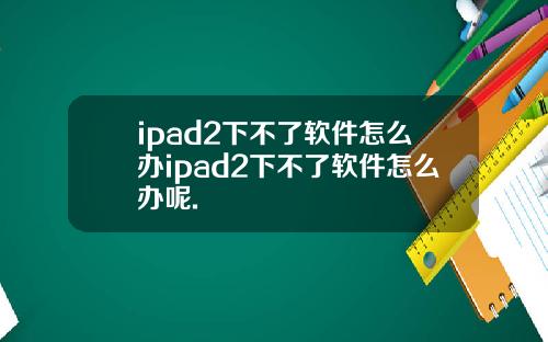 ipad2下不了软件怎么办ipad2下不了软件怎么办呢.