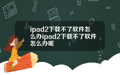 ipad2下载不了软件怎么办ipad2下载不了软件怎么办呢