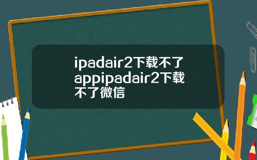 ipadair2下载不了appipadair2下载不了微信