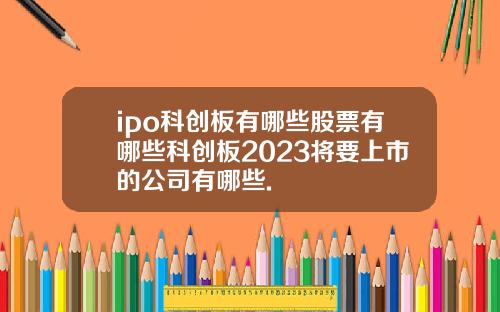 ipo科创板有哪些股票有哪些科创板2023将要上市的公司有哪些.