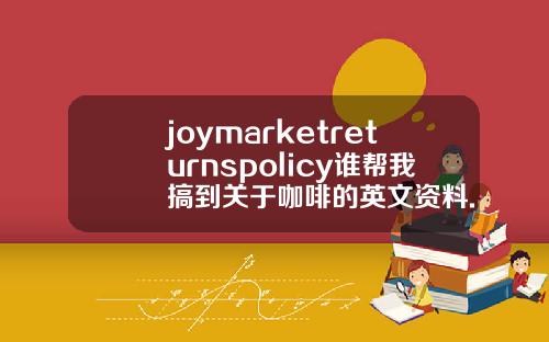 joymarketreturnspolicy谁帮我搞到关于咖啡的英文资料.