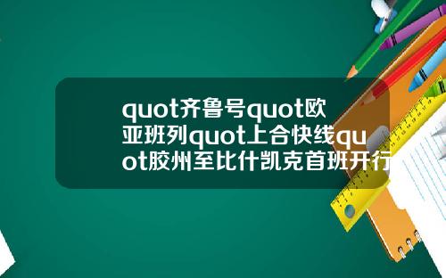 quot齐鲁号quot欧亚班列quot上合快线quot胶州至比什凯克首班开行