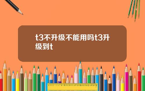 t3不升级不能用吗t3升级到t