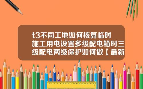 t3不同工地如何核算临时施工用电设置多级配电箱时三级配电两级保护如何做【最新】