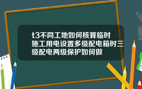 t3不同工地如何核算临时施工用电设置多级配电箱时三级配电两级保护如何做