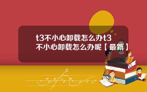 t3不小心卸载怎么办t3不小心卸载怎么办呢【最新】