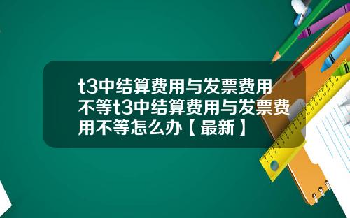 t3中结算费用与发票费用不等t3中结算费用与发票费用不等怎么办【最新】
