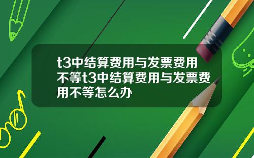 t3中结算费用与发票费用不等t3中结算费用与发票费用不等怎么办