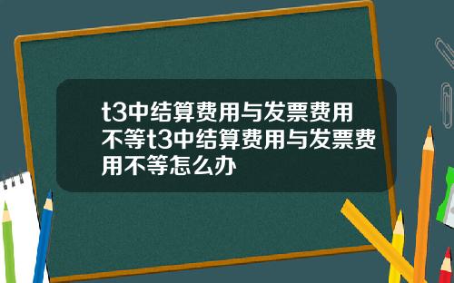 t3中结算费用与发票费用不等t3中结算费用与发票费用不等怎么办