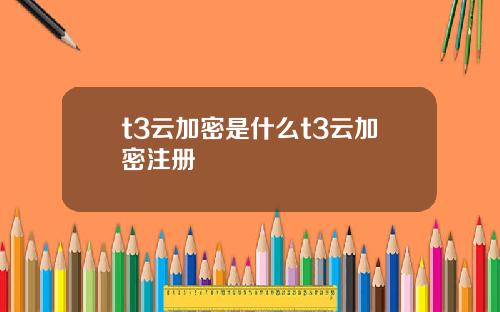 t3云加密是什么t3云加密注册