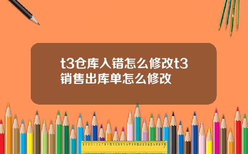 t3仓库入错怎么修改t3销售出库单怎么修改