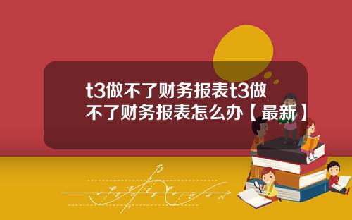 t3做不了财务报表t3做不了财务报表怎么办【最新】