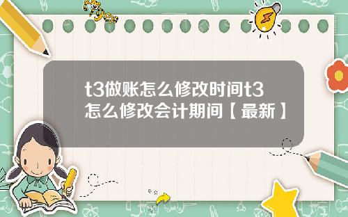 t3做账怎么修改时间t3怎么修改会计期间【最新】