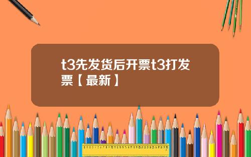 t3先发货后开票t3打发票【最新】
