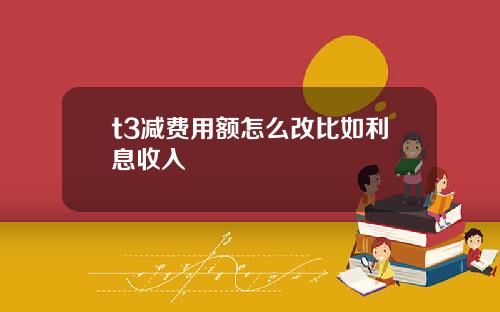t3减费用额怎么改比如利息收入