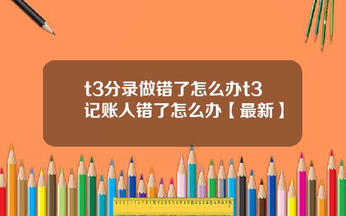 t3分录做错了怎么办t3记账人错了怎么办【最新】