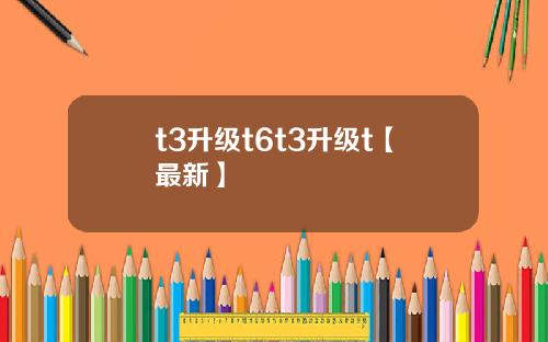 t3升级t6t3升级t【最新】