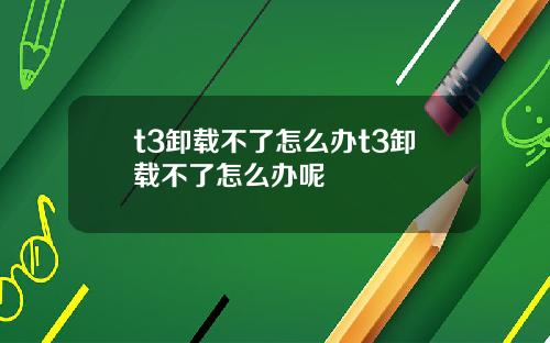 t3卸载不了怎么办t3卸载不了怎么办呢