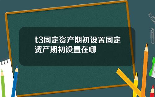 t3固定资产期初设置固定资产期初设置在哪