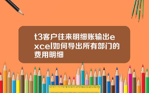 t3客户往来明细账输出excel如何导出所有部门的费用明细